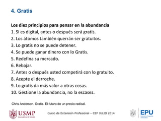 Los diez principios para pensar en la abundancia 
1. Si es digital, antes o después será gratis. 
2. Los átomos también querrán ser gratuitos. 
3. Lo gratis no se puede detener. 
4. Se puede ganar dinero con lo Gratis. 
5. Redefina su mercado. 
6. Rebajar. 
7. Antes o después usted competirá con lo gratuito. 
8. Acepte el derroche. 
9. Lo gratis da más valor a otras cosas. 
10. Gestione la abundancia, no la escasez. 
Chris Anderson. Gratis. El futuro de un precio radical. 
Curso de Extensión Profesional – CEP JULIO 2014 
4. Gratis 
 