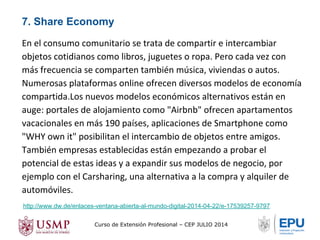 7. Share Economy 
En el consumo comunitario se trata de compartir e intercambiar 
objetos cotidianos como libros, juguetes o ropa. Pero cada vez con 
más frecuencia se comparten también música, viviendas o autos. 
Numerosas plataformas online ofrecen diversos modelos de economía 
compartida.Los nuevos modelos económicos alternativos están en 
auge: portales de alojamiento como "Airbnb" ofrecen apartamentos 
vacacionales en más 190 países, aplicaciones de Smartphone como 
"WHY own it" posibilitan el intercambio de objetos entre amigos. 
También empresas establecidas están empezando a probar el 
potencial de estas ideas y a expandir sus modelos de negocio, por 
ejemplo con el Carsharing, una alternativa a la compra y alquiler de 
automóviles. 
http://www.dw.de/enlaces-ventana-abierta-al-mundo-digital-2014-04-22/e-17539257-9797 
Curso de Extensión Profesional – CEP JULIO 2014 
 