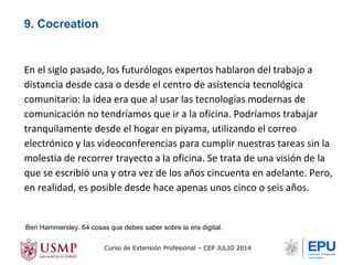 En el siglo pasado, los futurólogos expertos hablaron del trabajo a 
distancia desde casa o desde el centro de asistencia tecnológica 
comunitario: la idea era que al usar las tecnologías modernas de 
comunicación no tendríamos que ir a la oficina. Podríamos trabajar 
tranquilamente desde el hogar en piyama, utilizando el correo 
electrónico y las videoconferencias para cumplir nuestras tareas sin la 
molestia de recorrer trayecto a la oficina. Se trata de una visión de la 
que se escribió una y otra vez de los años cincuenta en adelante. Pero, 
en realidad, es posible desde hace apenas unos cinco o seis años. 
Ben Hammersley. 64 cosas que debes saber sobre la era digital. 
Curso de Extensión Profesional – CEP JULIO 2014 
9. Cocreation 
 
