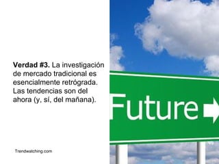 Verdad #3. La investigación 
de mercado tradicional es 
esencialmente retrógrada. 
Las tendencias son del 
ahora (y, sí, del mañana). 
Trendwatching.com 
 