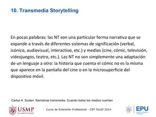 10. Transmedia Storytelling 
En pocas palabras: las NT son una particular forma narrativa que se 
expande a través de diferentes sistemas de significación (verbal, 
icónico, audiovisual, interactivo, etc.) y medios (cine, cómic, televisión, 
videojuegos, teatro, etc.). Las NT no son simplemente una adaptación 
de un lenguaje a otro: la historia que cuenta el cómic no es la misma 
que aparece en la pantalla del cine o en la microsuperficie del 
dispositivo móvil. 
Carlos A. Scolari. Narrativas transmedia. Cuando todos los medios cuentan. 
Curso de Extensión Profesional – CEP JULIO 2014 
 
