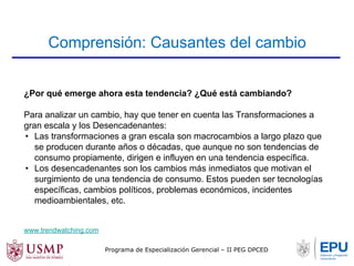 Comprensión: Causantes del cambio 
¿Por qué emerge ahora esta tendencia? ¿Qué está cambiando? 
Para analizar un cambio, hay que tener en cuenta las Transformaciones a 
gran escala y los Desencadenantes: 
• Las transformaciones a gran escala son macrocambios a largo plazo que 
se producen durante años o décadas, que aunque no son tendencias de 
consumo propiamente, dirigen e influyen en una tendencia específica. 
• Los desencadenantes son los cambios más inmediatos que motivan el 
surgimiento de una tendencia de consumo. Estos pueden ser tecnologías 
específicas, cambios políticos, problemas económicos, incidentes 
medioambientales, etc. 
www.trendwatching.com 
Programa de Especialización Gerencial – II PEG DPCED 
 