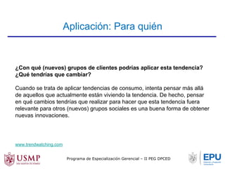 Aplicación: Para quién 
¿Con qué (nuevos) grupos de clientes podrías aplicar esta tendencia? 
¿Qué tendrías que cambiar? 
Cuando se trata de aplicar tendencias de consumo, intenta pensar más allá 
de aquellos que actualmente están viviendo la tendencia. De hecho, pensar 
en qué cambios tendrías que realizar para hacer que esta tendencia fuera 
relevante para otros (nuevos) grupos sociales es una buena forma de obtener 
nuevas innovaciones. 
www.trendwatching.com 
Programa de Especialización Gerencial – II PEG DPCED 
 