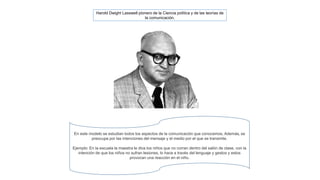 Harold Dwight Lasswell pionero de la Ciencia política y de las teorías de 
la comunicación. 
En este modelo se estudian todos los aspectos de la comunicación que conocemos, Además, se 
preocupa por las intenciones del mensaje y el medio por el que se transmite. 
Ejemplo: En la escuela la maestra le dice los niños que no corran dentro del salón de clase, con la 
intención de que los niños no sufran lesiones, lo hace a través del lenguaje y gestos y estos 
provocan una reacción en el niño. 
 