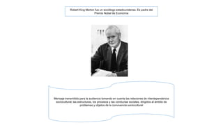 Robert King Merton fue un sociólogo estadounidense. Es padre del 
Premio Nobel de Economía 
Mensaje transmitido para la audiencia tomando en cuenta las relaciones de interdependencia 
sociocultural, las estructuras, los procesos y las conductas sociales, dirigidos al ámbito de 
problemas y objetos de la convivencia sociocultural 
 