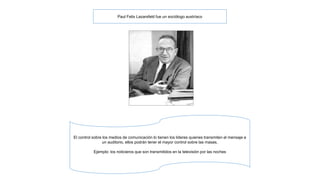 Paul Felix Lazarsfeld fue un sociólogo austríaco 
El control sobre los medios de comunicación lo tienen los lideres quienes transmiten el mensaje a 
un auditorio, ellos podrán tener el mayor control sobre las masas. 
Ejemplo: los noticieros que son transmitidos en la televisión por las noches 
 