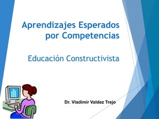 Aprendizajes Esperados
por Competencias
Educación Constructivista
Dr. Vladimir Valdez Trejo
 
