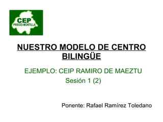 NUESTRO MODELO DE CENTRO BILINGÜE EJEMPLO: CEIP RAMIRO DE MAEZTU Sesión 1 (2) Ponente: Rafael Ramírez Toledano 