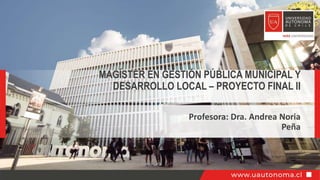 Profesora: Dra. Andrea Noria
Peña
MAGÍSTER EN GESTIÓN PÚBLICA MUNICIPAL Y
DESARROLLO LOCAL – PROYECTO FINAL II
 