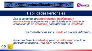 Son el conjunto de conocimientos, habilidades y
motivaciones que ponemos al servicio de una tarea o la
resolución de un problema, para alcanzar un resultado.
Las competencias son el modo en que las utilizamos.
Podemos tener los talentos, pero no utilizarlos cuando se
presenta la ocasión. Esto no es ser competente.
¿Qué son las habilidades blandas?
Habilidades Personales
 