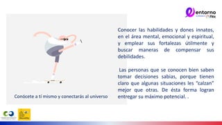 Conócete a tí mismo y conectarás al universo.
Conocer las habilidades y dones innatos,
en el área mental, emocional y espiritual,
y emplear sus fortalezas útilmente y
buscar maneras de compensar sus
debilidades.
Las personas que se conocen bien saben
tomar decisiones sabias, porque tienen
claro que algunas situaciones les “calzan”
mejor que otras. De ésta forma logran
entregar su máximo potencial. .
 