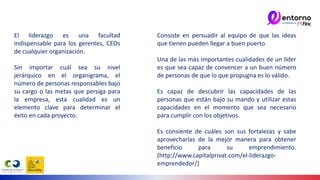 El liderazgo es una facultad
indispensable para los gerentes, CEOs
de cualquier organización.
Sin importar cuál sea su nivel
jerárquico en el organigrama, el
número de personas responsables bajo
su cargo o las metas que persiga para
la empresa, esta cualidad es un
elemento clave para determinar el
éxito en cada proyecto.
Consiste en persuadir al equipo de que las ideas
que tienen pueden llegar a buen puerto.
Una de las más importantes cualidades de un líder
es que sea capaz de convencer a un buen número
de personas de que lo que propugna es lo válido.
Es capaz de descubrir las capacidades de las
personas que están bajo su mando y utilizar estas
capacidades en el momento que sea necesario
para cumplir con los objetivos.
Es consiente de cuáles son sus fortalezas y sabe
aprovecharlas de la mejor manera para obtener
beneficio para su emprendimiento.
(http://www.capitalprivat.com/el-liderazgo-
emprendedor/)
 