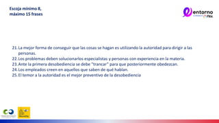 21.La mejor forma de conseguir que las cosas se hagan es utilizando la autoridad para dirigir a las
personas.
22.Los problemas deben solucionarlos especialistas y personas con experiencia en la materia.
23.Ante la primera desobediencia se debe "trancar” para que posteriormente obedezcan.
24.Los empleados creen en aquellos que saben de qué hablan.
25.El temor a la autoridad es el mejor preventivo de la desobediencia
Escoja mínimo 8,
máximo 15 frases
 