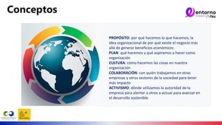 Conceptos
PROPÓSITO: por qué hacemos lo que hacemos; la
idea organizacional de por qué existe el negocio más
allá de generar beneficios económicos
PLAN: qué hacemos y qué aspiramos a hacer como
organización
CULTURA: cómo hacemos las cosas en nuestra
organización
COLABORACIÓN: con quién trabajamos en otras
empresas y otros sectores de la sociedad para tener
más impacto
ACTIVISMO: dónde utilizamos la autoridad de la
empresa para alentar a otros a actuar para avanzar en
el desarrollo sostenible
 