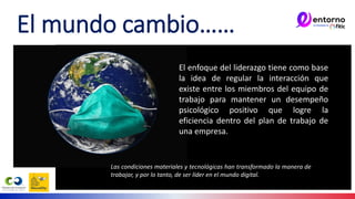 El mundo cambio……
El enfoque del liderazgo tiene como base
la idea de regular la interacción que
existe entre los miembros del equipo de
trabajo para mantener un desempeño
psicológico positivo que logre la
eficiencia dentro del plan de trabajo de
una empresa.
Las condiciones materiales y tecnológicas han transformado la manera de
trabajar, y por lo tanto, de ser líder en el mundo digital.
 