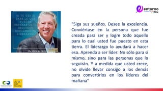“Siga sus sueños. Desee la excelencia.
Conviértase en la persona que fue
creada para ser y logre todo aquello
para lo cual usted fue puesto en esta
tierra. El liderazgo lo ayudará a hacer
eso. Aprenda a ser líder: No sólo para sí
mismo, sino para las personas que lo
seguirán. Y a medida que usted crece,
no olvide llevar consigo a los demás
para convertirlos en los líderes del
mañana”
 