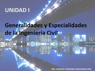 UNIDAD I
Generalidades y Especialidades
de la Ingeniería Civil
ING. MANUEL ANTONIO MACHADO DIEZ
 
