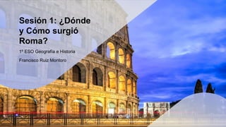 Sesión 1: ¿Dónde
y Cómo surgió
Roma?
1º ESO Geografía e Historia
Francisco Ruiz Montoro
 