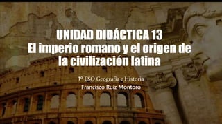 UNIDAD DIDÁCTICA 13
El imperio romano y el origen de
la civilización latina
1º ESO Geografía e Historia
Francisco Ruiz Montoro
 