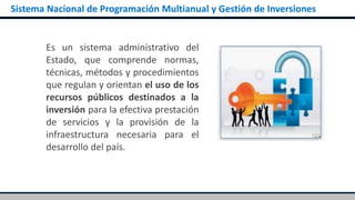 Sistema Nacional de Programación Multianual y Gestión de Inversiones
Es un sistema administrativo del
Estado, que comprende normas,
técnicas, métodos y procedimientos
que regulan y orientan el uso de los
recursos públicos destinados a la
inversión para la efectiva prestación
de servicios y la provisión de la
infraestructura necesaria para el
desarrollo del país.
 