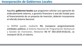 Incorporación de Gobiernos Locales
▪ Aquellos gobiernos locales que programen solicitar una operación de
endeudamiento externo, o garantía financiera o aval del Estado para
el financiamiento de un proyecto de inversión, deberán incorporarse
al referido Sistema Nacional.
▪ La DGPMI puede, mediante RD, incorporar progresivamente
entidades públicas al Sistema Nacional de Programación Multianual
y Gestión de Inversiones. Mediante RD N° 003-2019-EF/63.01, se
incorporó 26 GL al sistema.
 