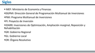 Siglas
 MEF: Ministerio de Economía y Finanzas
DGPMI: Dirección General de Programación Multianual de Inversiones
PMI: Programa Multianual de Inversiones
PI: Proyecto de Inversión
IOARR: Inversiones de Optimización, Ampliación marginal, Reposición y
Rehabilitación
GR: Gobierno Regional
GL: Gobierno Local
OR: Órgano Resolutivo
 