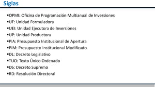 Siglas
OPMI: Oficina de Programación Multianual de Inversiones
UF: Unidad Formuladora
UEI: Unidad Ejecutora de Inversiones
UP: Unidad Productora
PIA: Presupuesto Institucional de Apertura
PIM: Presupuesto Institucional Modificado
DL: Decreto Legislativo
TUO: Texto Único Ordenado
DS: Decreto Supremo
RD: Resolución Directoral
 
