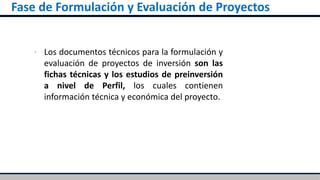 Fase de Formulación y Evaluación de Proyectos
▪ Los documentos técnicos para la formulación y
evaluación de proyectos de inversión son las
fichas técnicas y los estudios de preinversión
a nivel de Perfil, los cuales contienen
información técnica y económica del proyecto.
 