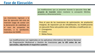 Fase de Ejecución
Las inversiones ingresan a la
fase de ejecución del ciclo de
inversión luego de contar con
la declaración de viabilidad, en
el caso de proyectos de
inversión, o la aprobación,
tratándose de IOARR.
Para el caso de las inversiones de optimización, de ampliación
marginal, de reposición y/o de rehabilitación, las modificaciones
en ejecución física solo podrán estar referidas a modificación en:
 Cronograma
 Costos
 Metas físicas.
Las modificaciones son registradas en los aplicativos informáticos del Sistema Nacional
de Programación Multianual y Gestión de Inversiones por la UEI antes de ser
ejecutadas, adjuntando el respectivo sustento
Las modificaciones que se presenten durante la ejecución física del
proyecto de inversión deben mantener la concepción técnica,
económica y dimensionamiento.
 