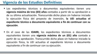 Vigencia de los Estudios Definitivos
 Los expedientes técnicos o documentos equivalentes tienen una
vigencia máxima de tres (03) años contados a partir de su aprobación o
de su última actualización. Transcurrido dicho plazo sin haberse iniciado
la ejecución física del proyecto de inversión, la UEI actualiza el
expediente técnico o documento equivalente a fin de continuar con su
ejecución.
 En el caso de las IOARR, los expedientes técnicos o documentos
equivalentes tienen una vigencia máxima de un (01) año contado a
partir de su aprobación. Transcurrido dicho plazo sin haberse iniciado la
ejecución física, la UEI actualiza el expediente técnico o documento
equivalente a fin de continuar con su ejecución.
 