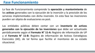 Fase Funcionamiento
La fase de Funcionamiento comprende la operación y mantenimiento de
los activos generados con la ejecución de la inversión y la provisión de los
servicios implementados con dicha inversión. En esta fase las inversiones
pueden ser objeto de evaluaciones ex post.
Las entidades públicas deben contar con un inventario de activos
generados con la ejecución de las inversiones que debe ser actualizado
periódicamente según el Formato N° 11-A: Registro de información de UP
y el Formato N° 11-B: Registro de información de Activos Estratégicos
Esenciales (AE), de tal forma que facilite el monitoreo de su estado
situacional.
 