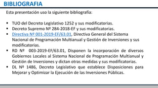 BIBLIOGRAFIA
Esta presentación uso la siguiente bibliografía:
 TUO del Decreto Legislativo 1252 y sus modificatorias.
 Decreto Supremo Nº 284-2018-EF y sus modificatorias.
 Directiva Nº 001-2019-EF/63.01, Directiva General del Sistema
Nacional de Programación Multianual y Gestión de Inversiones y sus
modificatorias.
 RD Nº 003-2019-EF/63.01, Disponen la incorporación de diversos
Gobiernos Locales al Sistema Nacional de Programación Multianual y
Gestión de Inversiones y dictan otras medidas y sus modificatorias.
 DL Nº 1486, Decreto Legislativo que establece Disposiciones para
Mejorar y Optimizar la Ejecución de las Inversiones Públicas.
 