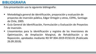 BIBLIOGRAFIA
Esta presentación uso la siguiente bibliografía:
 Metodología general de identificación, preparación y evaluación de
proyectos de inversión pública, Edgar Ortegón y otros, CEPAL, Santiago
de Chile, 2005.
 Guía General de Identificación, Formulación y Evaluación de Proyectos
de Inversión.
 Lineamientos para la identificación y registro de las Inversiones de
Optimización, de Ampliación Marginal, de Rehabilitación y de
Reposición, aprobados mediante RD Nº 004-2019-EF/63.01 (Publicado
26.09.2019).
 