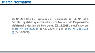 Marco Normativo
 DS Nº 284-2018-EF, aprueban el Reglamento del DL Nº 1252,
Decreto Legislativo que crea el Sistema Nacional de Programación
Multianual y Gestión de Inversiones (09.12.2018), modificado por
el DS Nº 179-2020-EF (07.07.2020) y por el DS N° 231-2022-
EF (04.10.2022).
 