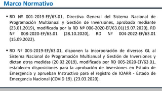 Marco Normativo
 RD Nº 001-2019-EF/63.01, Directiva General del Sistema Nacional de
Programación Multianual y Gestión de Inversiones, aprobada mediante
(23.01.2019), modificada por la RD Nº 006-2020-EF/63.01(19.07.2020), RD
Nº 008-2020-EF/63.01 (28.10.2020), RD Nº 004-2022-EF/63.01
(15.09.2022).
 RD Nº 003-2019-EF/63.01, disponen la incorporación de diversos GL al
Sistema Nacional de Programación Multianual y Gestión de Inversiones y
dictan otras medidas (20.02.2019), modificada por RD 005-2020-EF/63.01,
establecen disposiciones para la aprobación de inversiones en Estado de
Emergencia y aprueban Instructivo para el registro de IOARR - Estado de
Emergencia Nacional (COVID 19). (23.03.2020).
 