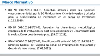 Marco Normativo
 RD Nº 010-2020-EF/63.01 Aprueban alcances sobre las opiniones
vinculantes emitidas por la DGPM durante el Ciclo de Inversión y criterios
para la desactivación de inversiones en el Banco de Inversiones
(10.12.2020).
 RD Nº 003-2021-EF/63.01, Aprueban los Lineamientos metodológicos
generales de la evaluación ex post de las inversiones y Lineamientos para
la evaluación ex post de corto plazo.(05.07.2021).
 RD Nº 0004-2022-EF/63.01, Modifican la Directiva N° 001-2019-EF/63.01,
Directiva General del Sistema Nacional de Programación Multianual y
Gestión de Inversiones. 17.09.2022).
 