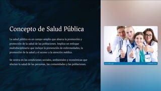 Concepto de Salud Pública
La salud pública es un campo amplio que abarca la promoción y
protección de la salud de las poblaciones. Implica un enfoque
multidisciplinario que incluye la prevención de enfermedades, la
promoción de la salud y el acceso a la atención médica.
Se centra en las condiciones sociales, ambientales y económicas que
afectan la salud de las personas, las comunidades y las poblaciones.
 