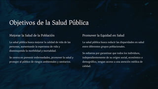 Objetivos de la Salud Pública
Mejorar la Salud de la Población
La salud pública busca mejorar la calidad de vida de las
personas, aumentando la esperanza de vida y
disminuyendo la morbilidad y mortalidad.
Se centra en prevenir enfermedades, promover la salud y
proteger al público de riesgos ambientales y sanitarios.
Promover la Equidad en Salud
La salud pública busca reducir las disparidades en salud
entre diferentes grupos poblacionales.
Se esfuerza por garantizar que todos los individuos,
independientemente de su origen social, económico o
demográfico, tengan acceso a una atención médica de
calidad.
 