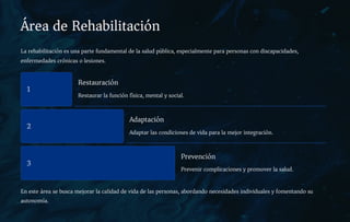 Área de Rehabilitación
La rehabilitación es una parte fundamental de la salud pública, especialmente para personas con discapacidades,
enfermedades crónicas o lesiones.
1
Restauración
Restaurar la función física, mental y social.
2
Adaptación
Adaptar las condiciones de vida para la mejor integración.
3
Prevención
Prevenir complicaciones y promover la salud.
En este área se busca mejorar la calidad de vida de las personas, abordando necesidades individuales y fomentando su
autonomía.
 