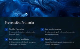 Prevención Primaria
1 Medidas Preventivas
Se basan en la eliminación o reducción de los
factores de riesgo.
2 Intervención temprana
Se realiza antes de que la enfermedad se desarrolle o
aparezcan los síntomas.
3 Intervención en la población
Se dirige a todos los individuos de un grupo en
riesgo, no solo a los afectados.
4 Ejemplos
Vacunación, educación para la salud, promoción de
estilos de vida saludables.
 