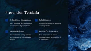 Prevención Terciaria
Reducción de Discapacidad
Busca minimizar las consecuencias
de la enfermedad ya establecida.
Rehabilitación
Se centra en mejorar la calidad de
vida de pacientes.
Atención Paliativa
Brinda alivio del dolor y síntomas
para personas con enfermedades
crónicas.
Prevención de Recaídas
Evita la aparición de nuevas
complicaciones o la reaparición de
la enfermedad.
 