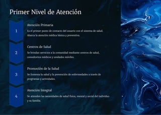 Primer Nivel de Atención
1
Atención Primaria
Es el primer punto de contacto del usuario con el sistema de salud.
Abarca la atención médica básica y preventiva.
2
Centros de Salud
Se brindan servicios a la comunidad mediante centros de salud,
consultorios médicos y unidades móviles.
3
Promoción de la Salud
Se fomenta la salud y la prevención de enfermedades a través de
programas y actividades.
4
Atención Integral
Se atienden las necesidades de salud física, mental y social del individuo
y su familia.
 