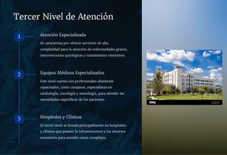 Tercer Nivel de Atención
1 Atención Especializada
Se caracteriza por ofrecer servicios de alta
complejidad para la atención de enfermedades graves,
intervenciones quirúrgicas y tratamientos intensivos.
2 Equipos Médicos Especializados
Este nivel cuenta con profesionales altamente
capacitados, como cirujanos, especialistas en
cardiología, oncología y neurología, para atender las
necesidades específicas de los pacientes.
3 Hospitales y Clínicas
El tercer nivel se brinda principalmente en hospitales
y clínicas que poseen la infraestructura y los recursos
necesarios para atender casos complejos.
 