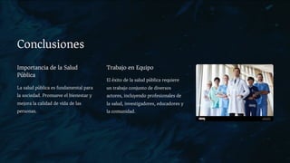 Conclusiones
Importancia de la Salud
Pública
La salud pública es fundamental para
la sociedad. Promueve el bienestar y
mejora la calidad de vida de las
personas.
Trabajo en Equipo
El éxito de la salud pública requiere
un trabajo conjunto de diversos
actores, incluyendo profesionales de
la salud, investigadores, educadores y
la comunidad.
 