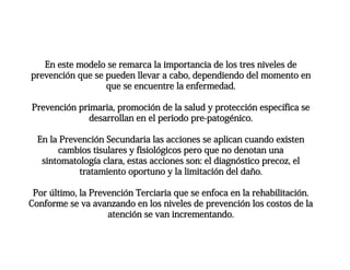 En este modelo se remarca la importancia de los tres niveles de
prevención que se pueden llevar a cabo, dependiendo del momento en
que se encuentre la enfermedad.
Prevención primaria, promoción de la salud y protección específica se
desarrollan en el periodo pre-patogénico.
En la Prevención Secundaria las acciones se aplican cuando existen
cambios tisulares y fisiológicos pero que no denotan una
sintomatología clara, estas acciones son: el diagnóstico precoz, el
tratamiento oportuno y la limitación del daño.
Por último, la Prevención Terciaria que se enfoca en la rehabilitación.
Conforme se va avanzando en los niveles de prevención los costos de la
atención se van incrementando.
 