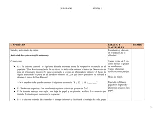 3ER GRADO SESIÓN 1
1. APERTURA ESPACIO Y
MATERIALES
TIEMPO
Saludo y actividades de rutina.
Actividad de exploración (10 minutos):
Primer caso
• El / la docente contará la siguiente historia mientras anota la respectiva secuencia en el
papelote: “Don Ramiro es chofer de un micro. Al salir en la mañana el micro de Don ramiro se
para en el paradero número 8; sigue avanzando y se para en el paradero número 12; luego de
seguir avanzando se para en el paradero número 16. ¿En qué otros paraderos se volverá a
detener el micro de Don Ramiro?
*En el papelote debe quedar anotada la siguiente secuencia: “8 ; 12 ; 16 ; ___; ___”
• El / la docente organiza a los estudiantes según su criterio en grupos de 2 o 3 .
• El la docente entrega una regla, una hoja de papel y un plumón acrílico. Les anuncia que
tendrán 3 minutos para encontrar la respuesta.
• El / la docente además de controlar el tiempo orientará y facilitará el trabajo de cada grupo
Estudiantes y docente
en el espacio de la
alfombra.
Tantas reglas de 3 cm
como parejas o grupos
de estudiantes.
Tantos plumones
acrílicos como parejas.
Hojas de papel.
Papelote en blanco
pegado en la pared y
plumones gruesos para
papel.
3
 