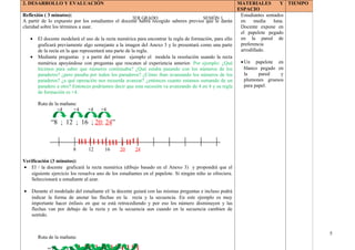 3ER GRADO SESIÓN 1
2. DESARROLLO Y EVALUACIÓN MATERIALES Y
ESPACIO
TIEMPO
Reflexión ( 3 minutos):
A partir de lo expuesto por los estudiantes el docente habrá recogido saberes previos que le darán
claridad sobre los términos a usar.
• El docente modelará el uso de la recta numérica para encontrar la regla de formación, para ello
graficará previamente algo semejante a la imagen del Anexo 3 y lo presentará como una parte
de la recta en la que representará una parte de la regla.
• Mediante preguntas y a partir del primer ejemplo el modela la resolución usando la recta
numérica apoyándose con preguntas que rescaten al experiencia anterior. Por ejemplo: ¿Qué
hicimos para saber que números continuaba? ¿Qué estaba pasando con los números de los
paraderos? ¿pero pasaba por todos los paraderos? ¿Cómo iban avanzando los números de los
paraderos? ¿a qué operación nos recuerda avanzar? ¿entonces cuanto estamos sumando de un
paradero a otro? Entonces podríamos decir que esta sucesión va avanzando de 4 en 4 y su regla
de formación es +4.
Ruta de la mañana:
+4 +4 +4 +4
“8 ; 12 ; 16 ; 20; 24”
8 12 16 20 24
Verificación (3 minutos):
• El / la docente graficará la recta numérica (dibujo basado en el Anexo 3) y propondrá que el
siguiente ejercicio los resuelva uno de los estudiantes en el papelote. Si ningún niño se ofreciera.
Seleccionará u estudiante al azar.
• Durante el modelado del estudiante el/ la docente guiará con las mismas preguntas e incluso podrá
indicar la forma de anotar las flechas en la recta y la secuencia. En este ejemplo es muy
importante hacer énfasis en que se está retrocediendo y por eso los número disminuyen y las
flechas van por debajo de la recta y en la secuencia aun cuando en la secuencia cambien de
sentido.
Ruta de la mañana:
Estudiantes sentados
en media luna.
Docente expone en
el papelote pegado
en la pared de
preferencia
arrodillado.
•Un papelote en
blanco pegado en
la pared y
plumones gruesos
para papel.
5
 