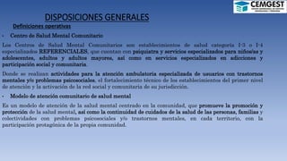 DISPOSICIONES GENERALES
Definiciones operativas
• Centro de Salud Mental Comunitario
Los Centros de Salud Mental Comunitarios son establecimientos de salud categoría I-3 o I-4
especializados REFERENCIALES, que cuentan con psiquiatra y servicios especializados para niños/as y
adolescentes, adultos y adultos mayores, así como en servicios especializados en adicciones y
participación social y comunitaria.
Donde se realizan actividades para la atención ambulatoria especializada de usuarios con trastornos
mentales y/o problemas psicosociales, el fortalecimiento técnico de los establecimientos del primer nivel
de atención y la activación de la red social y comunitaria de su jurisdicción.
• Modelo de atención comunitario de salud mental
Es un modelo de atención de la salud mental centrado en la comunidad, que promueve la promoción y
protección de la salud mental, así como la continuidad de cuidados de la salud de las personas, familias y
colectividades con problemas psicosociales y/o trastornos mentales, en cada territorio, con la
participación protagónica de la propia comunidad.
 
