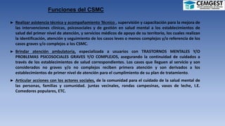Funciones del CSMC
► Realizar asistencia técnica y acompañamiento Técnico , supervisión y capacitación para la mejora de
las intervenciones clínicas, psicosociales y de gestión en salud mental a los establecimientos de
salud del primer nivel de atención, y servicios médicos de apoyo de su territorio, los cuales realizan
la identificación, atención y seguimiento de los casos leves o menos complejos y/o referencia de los
casos graves y/o complejos a los CSMC.
► Brindar atención ambulatoria, especializada a usuarios con TRASTORNOS MENTALES Y/O
PROBLEMAS PSICOSOCIALES GRAVES Y/O COMPLEJOS, asegurando la continuidad de cuidados a
través de los establecimientos de salud correspondientes. Los casos que lleguen al servicio y son
considerados no graves y/o no complejos reciben primera atención y son derivados a los
establecimientos de primer nivel de atención para el cumplimiento de su plan de tratamiento.
► Articular acciones con los actores sociales, de la comunidad para el cuidado de la salud mental de
las personas, familias y comunidad. juntas vecinales, rondas campesinas, vasos de leche, I.E.
Comedores populares, ETC.
 