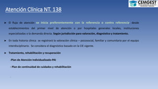 Atención Clínica NT. 138
► El flujo de atención se inicia preferentemente con la referencia o contra referencia, desde
establecimientos del primer nivel de atención o por hospitales generales locales, instituciones
especializadas o la demanda directa. Según jurisdicción para valoración, diagnóstico y tratamiento.
► En toda historia clínica se registrará la valoración clínica – psicosocial, familiar y comunitaria por el equipo
interdisciplinario. Se considera el diagnóstico basado en la CIE vigente.
► Tratamiento, rehabilitación y recuperación
-Plan de Atención Individualizado-PAI
- Plan de continuidad de cuidados y rehabilitación
.
 